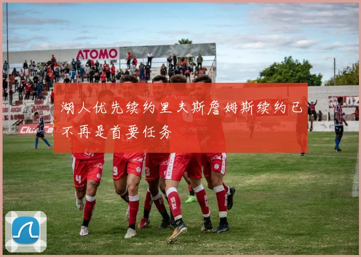 湖人优先续约里夫斯詹姆斯续约已不再是首要任务