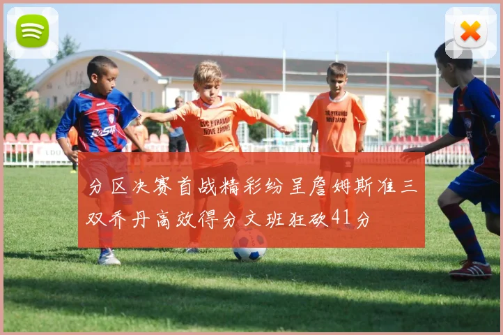 分区决赛首战精彩纷呈詹姆斯准三双乔丹高效得分文班狂砍41分