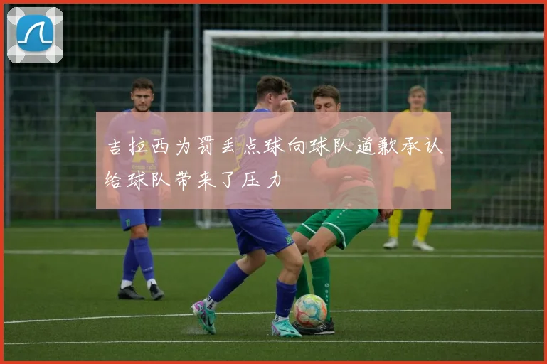 吉拉西为罚丢点球向球队道歉承认给球队带来了压力