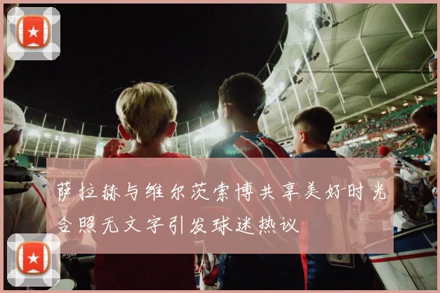 萨拉赫与维尔茨索博共享美好时光合照无文字引发球迷热议