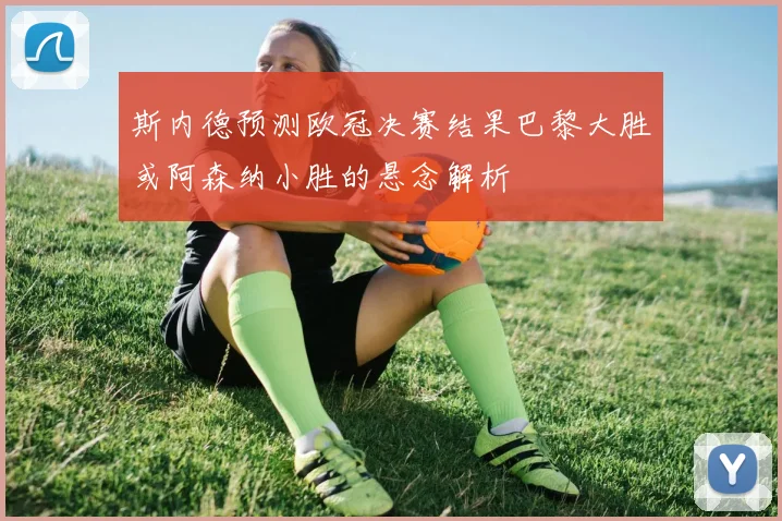 斯内德预测欧冠决赛结果巴黎大胜或阿森纳小胜的悬念解析
