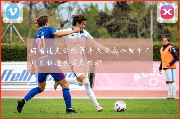 前南通支云球员李天正式加盟中乙广东铭途开启新征程
