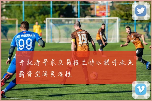 开拓者寻求交易格兰特以提升未来薪资空间灵活性