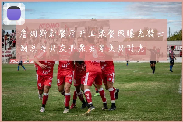 詹姆斯新餐厅开业聚餐照曝光骑士副总与好友齐聚共享美好时光