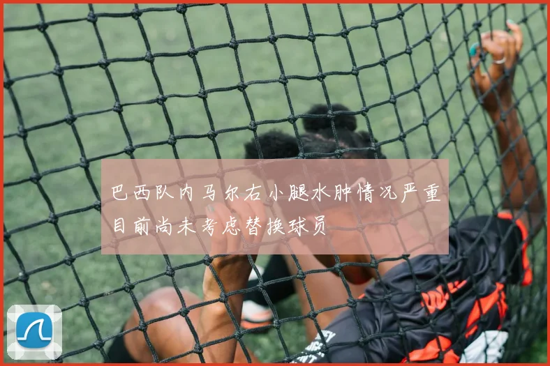 巴西队内马尔右小腿水肿情况严重目前尚未考虑替换球员