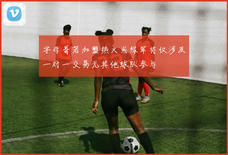 字母哥若加盟热火或绿军将仅涉及一对一交易无其他球队参与