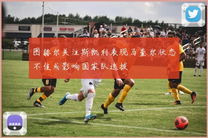 图赫尔关注斯凯利表现马奎尔状态不佳或影响国家队选拔