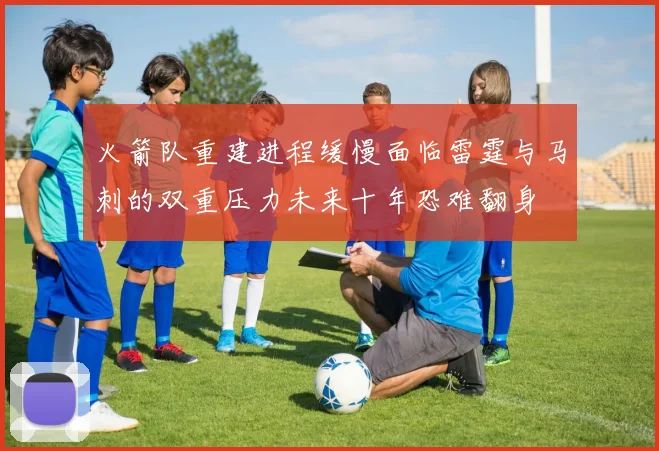 火箭队重建进程缓慢面临雷霆与马刺的双重压力未来十年恐难翻身