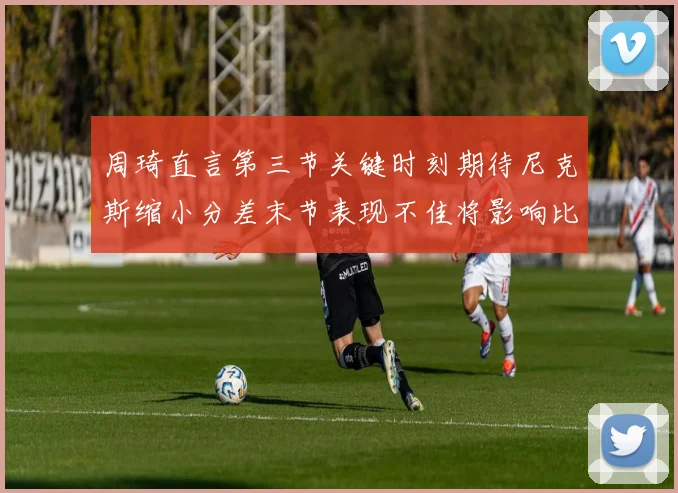 周琦直言第三节关键时刻期待尼克斯缩小分差末节表现不佳将影响比赛结果