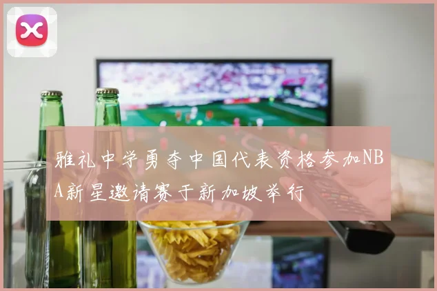 雅礼中学勇夺中国代表资格参加NBA新星邀请赛于新加坡举行