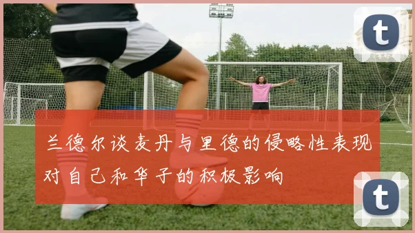 兰德尔谈麦丹与里德的侵略性表现对自己和华子的积极影响