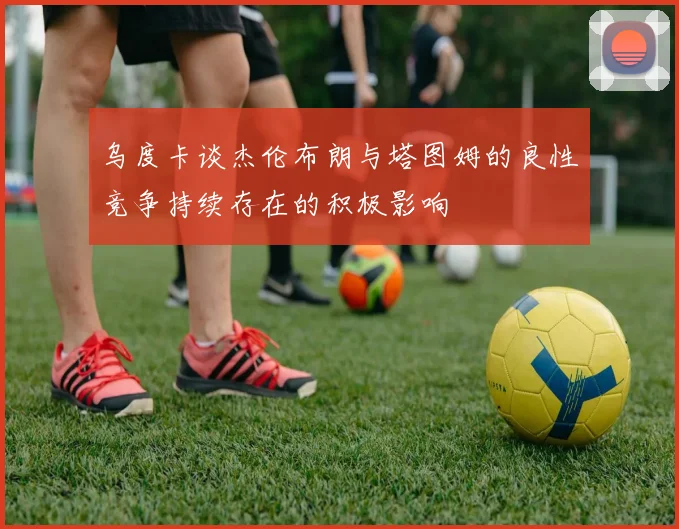 乌度卡谈杰伦布朗与塔图姆的良性竞争持续存在的积极影响