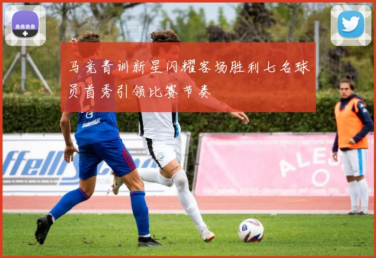 马竞青训新星闪耀客场胜利七名球员首秀引领比赛节奏