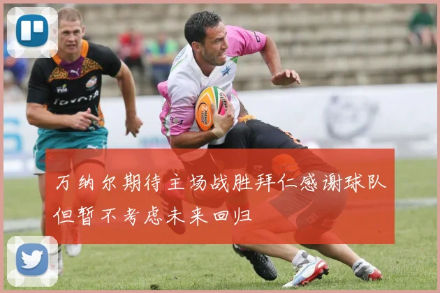 万纳尔期待主场战胜拜仁感谢球队但暂不考虑未来回归