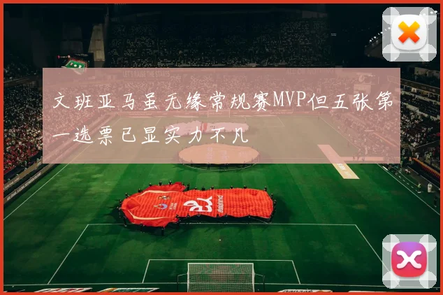 文班亚马虽无缘常规赛MVP但五张第一选票已显实力不凡