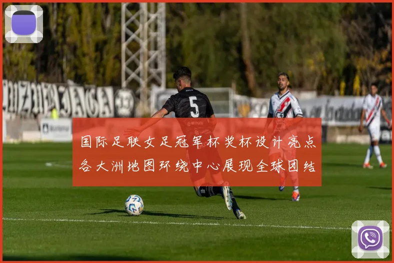 国际足联女足冠军杯奖杯设计亮点各大洲地图环绕中心展现全球团结与竞技精神