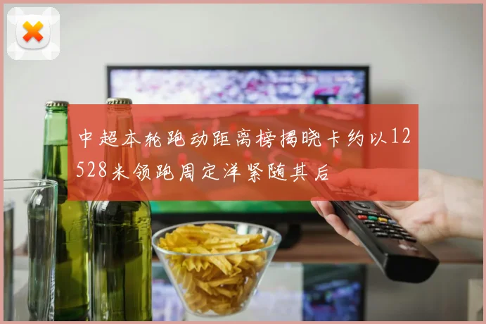 中超本轮跑动距离榜揭晓卡约以12528米领跑周定洋紧随其后