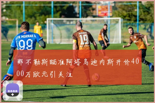 那不勒斯瞄准阿塔乌迪内斯开价4000万欧元引关注