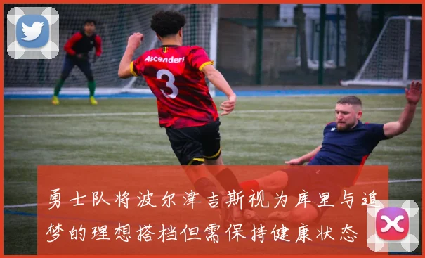 勇士队将波尔津吉斯视为库里与追梦的理想搭档但需保持健康状态