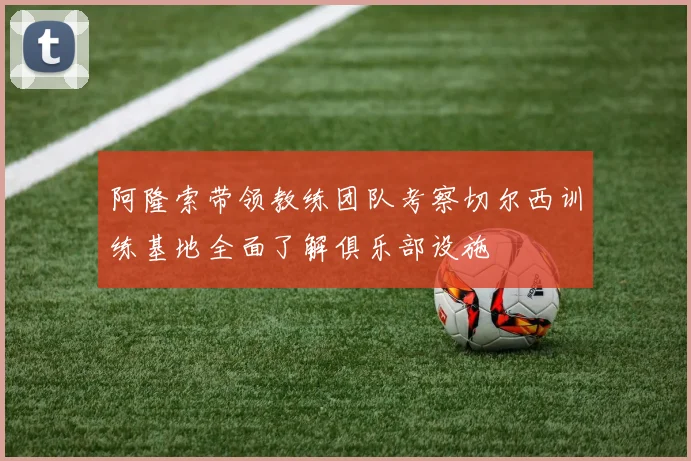 阿隆索带领教练团队考察切尔西训练基地全面了解俱乐部设施