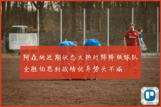 阿森纳近期状态火热对阵降级球队全胜伯恩利战绩优异势头不减