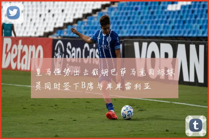 皇马强势出击截胡巴萨马竞目标球员同时签下B席与库库雷利亚